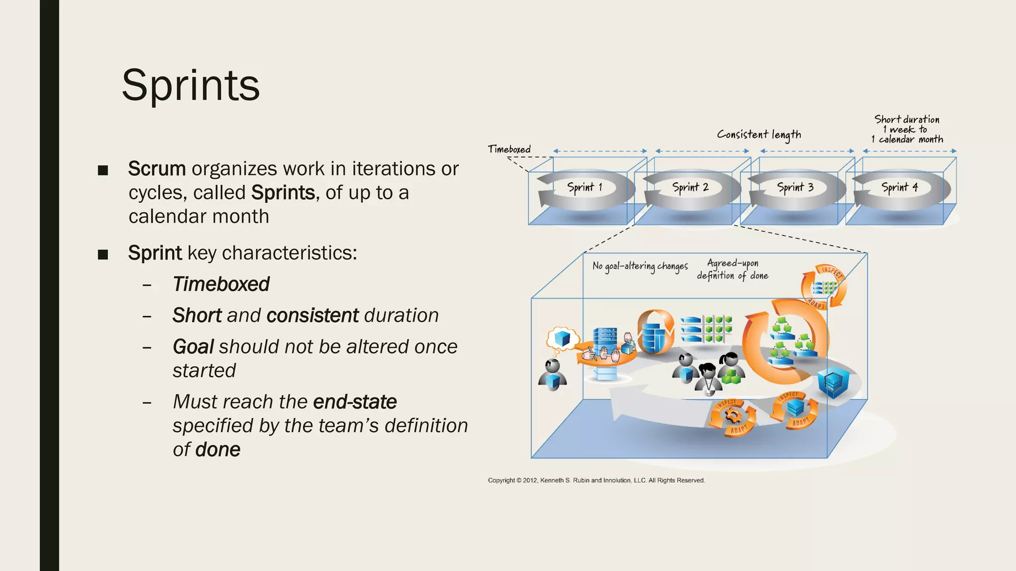 Sprints
■ Scrum organizes work in iterations or
cycles, called Sprints, of up to a
calendar month
■ Sprint key characteristics:
– Timeboxed
– Short and consistent duration
– Goal should not be altered once
started
– Must reach the end-state
specified by the team’s definition
of done
 