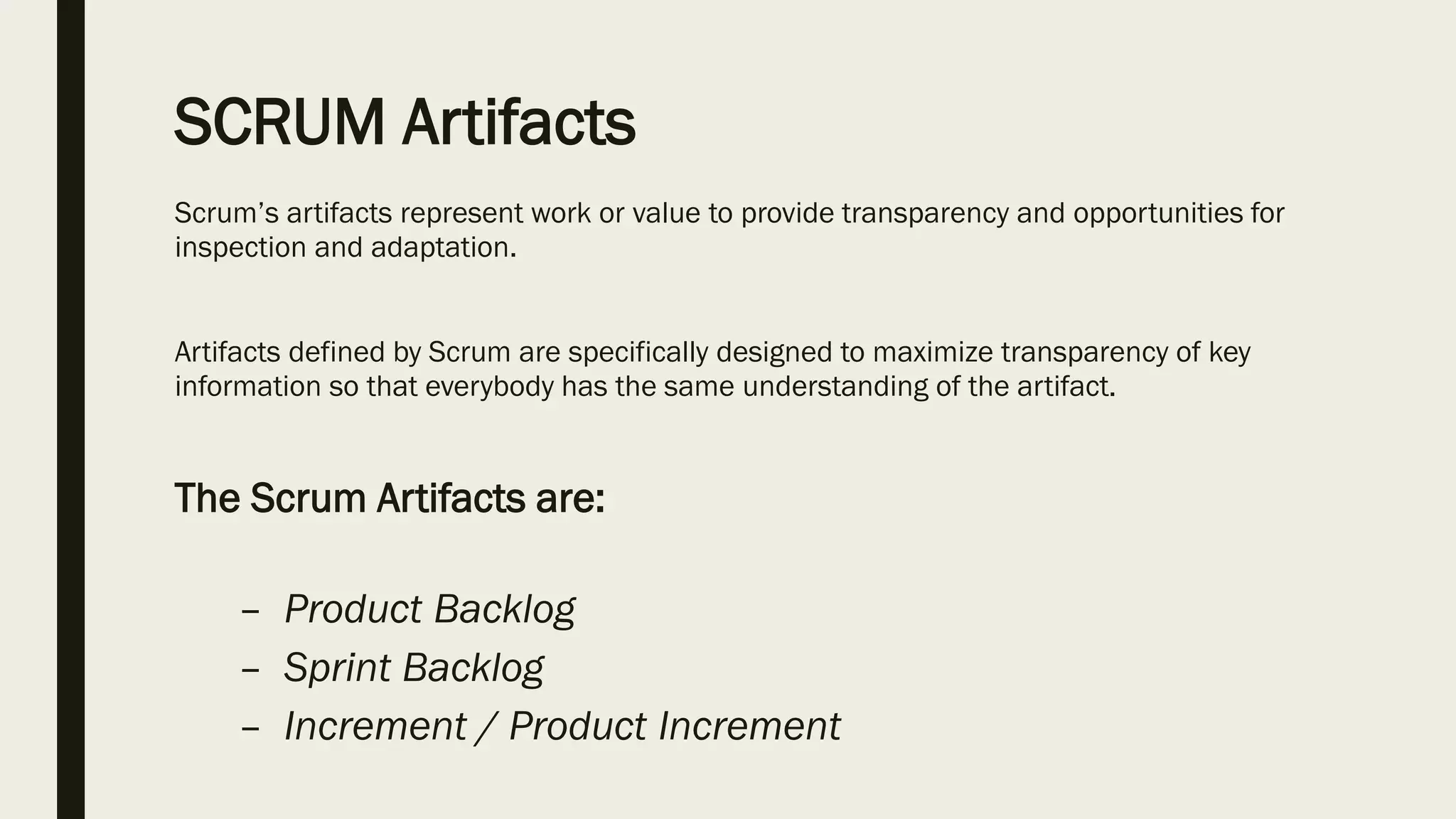SCRUM Artifacts
Scrum’s artifacts represent work or value to provide transparency and opportunities for
inspection and adaptation.
Artifacts defined by Scrum are specifically designed to maximize transparency of key
information so that everybody has the same understanding of the artifact.
The Scrum Artifacts are:
– Product Backlog
– Sprint Backlog
– Increment / Product Increment
 