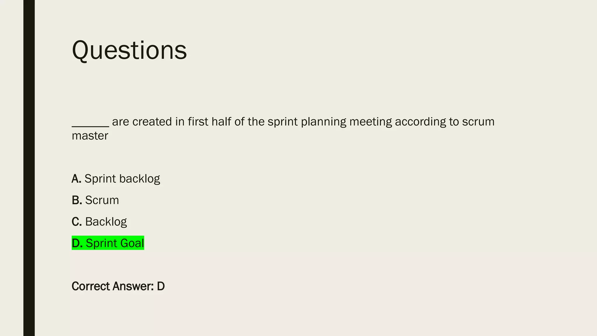 Questions
______ are created in first half of the sprint planning meeting according to scrum
master
A. Sprint backlog
B. Scrum
C. Backlog
D. Sprint Goal
Correct Answer: D
 