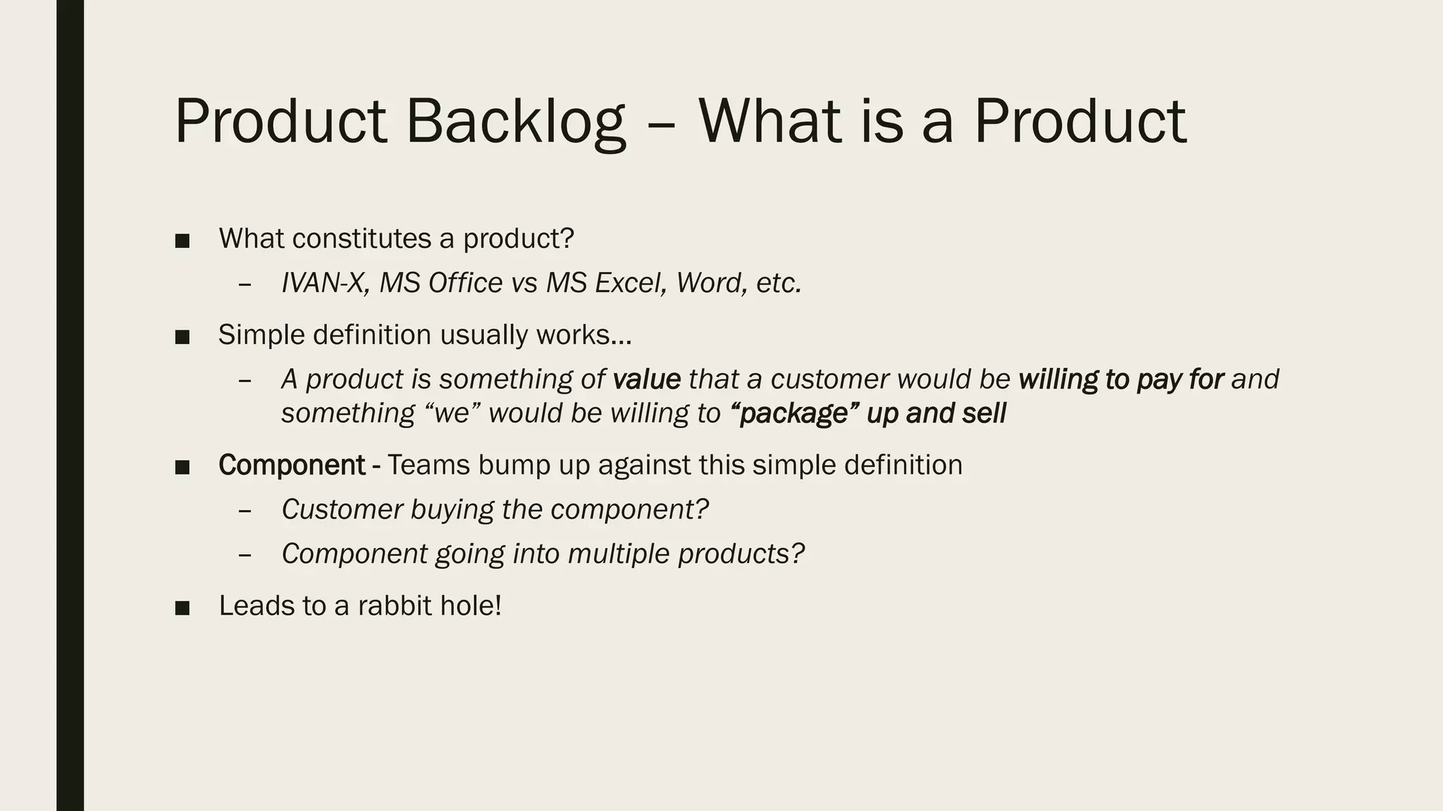 Product Backlog – What is a Product
■ What constitutes a product?
– IVAN-X, MS Office vs MS Excel, Word, etc.
■ Simple definition usually works…
– A product is something of value that a customer would be willing to pay for and
something “we” would be willing to “package” up and sell
■ Component - Teams bump up against this simple definition
– Customer buying the component?
– Component going into multiple products?
■ Leads to a rabbit hole!
 
