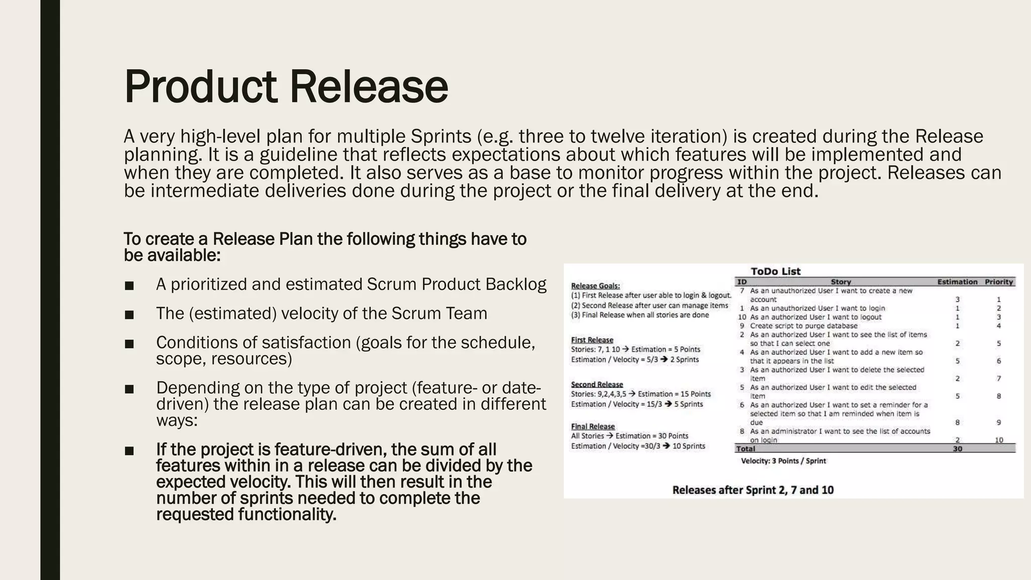 Product Release
A very high-level plan for multiple Sprints (e.g. three to twelve iteration) is created during the Release
planning. It is a guideline that reflects expectations about which features will be implemented and
when they are completed. It also serves as a base to monitor progress within the project. Releases can
be intermediate deliveries done during the project or the final delivery at the end.
To create a Release Plan the following things have to
be available:
■ A prioritized and estimated Scrum Product Backlog
■ The (estimated) velocity of the Scrum Team
■ Conditions of satisfaction (goals for the schedule,
scope, resources)
■ Depending on the type of project (feature- or date-
driven) the release plan can be created in different
ways:
■ If the project is feature-driven, the sum of all
features within in a release can be divided by the
expected velocity. This will then result in the
number of sprints needed to complete the
requested functionality.
 