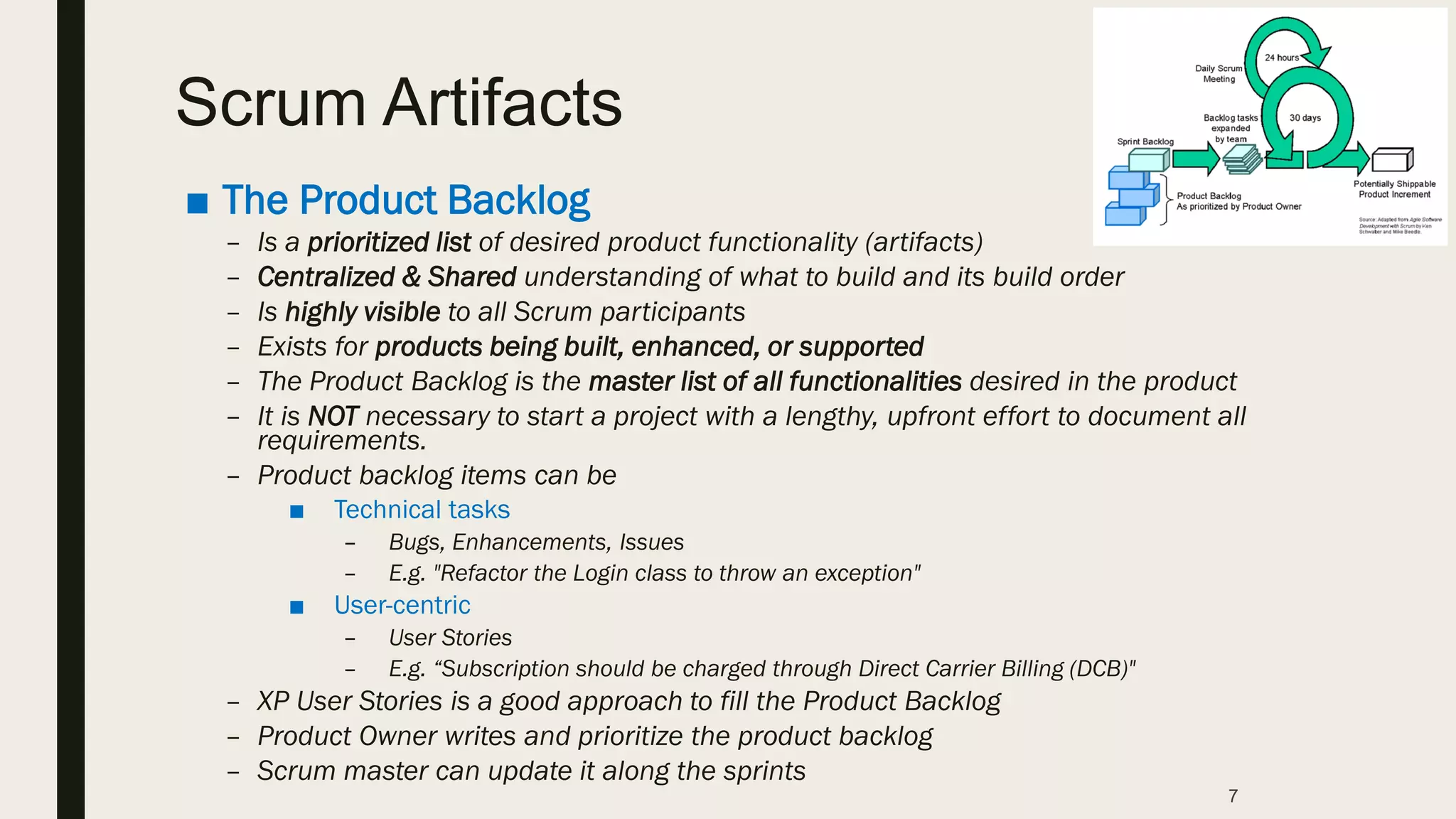 ■ The Product Backlog
– Is a prioritized list of desired product functionality (artifacts)
– Centralized & Shared understanding of what to build and its build order
– Is highly visible to all Scrum participants
– Exists for products being built, enhanced, or supported
– The Product Backlog is the master list of all functionalities desired in the product
– It is NOT necessary to start a project with a lengthy, upfront effort to document all
requirements.
– Product backlog items can be
■ Technical tasks
– Bugs, Enhancements, Issues
– E.g. "Refactor the Login class to throw an exception"
■ User-centric
– User Stories
– E.g. “Subscription should be charged through Direct Carrier Billing (DCB)"
– XP User Stories is a good approach to fill the Product Backlog
– Product Owner writes and prioritize the product backlog
– Scrum master can update it along the sprints
7
Scrum Artifacts
 