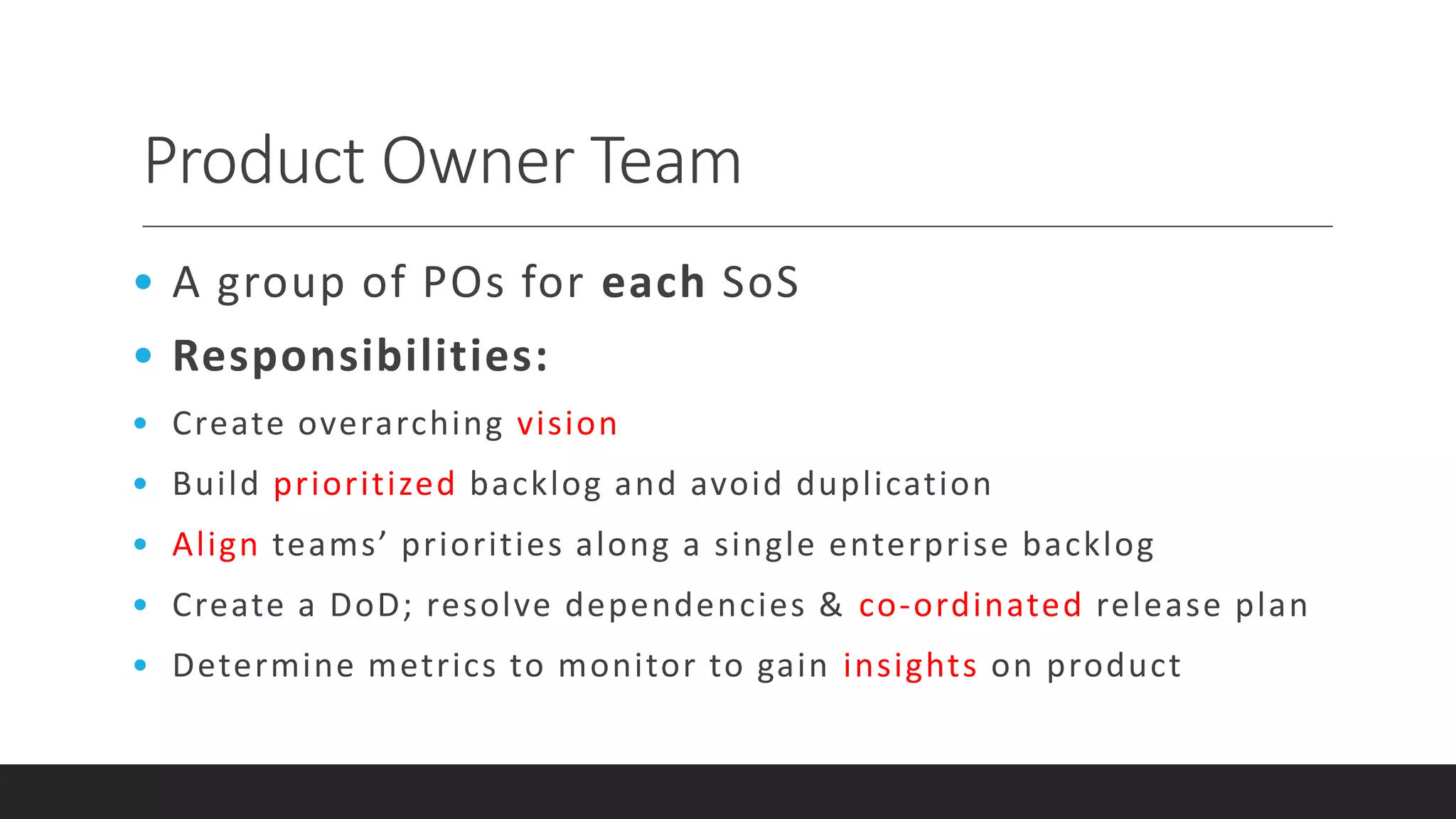 Product Owner Team
• A group of POs for each SoS
• Responsibilities:
• Create overarching vision
• Build prioritized backlog and avoid duplication
• Align teams’ priorities along a single enterprise backlog
• Create a DoD; resolve dependencies & co-ordinated release plan
• Determine metrics to monitor to gain insights on product
 