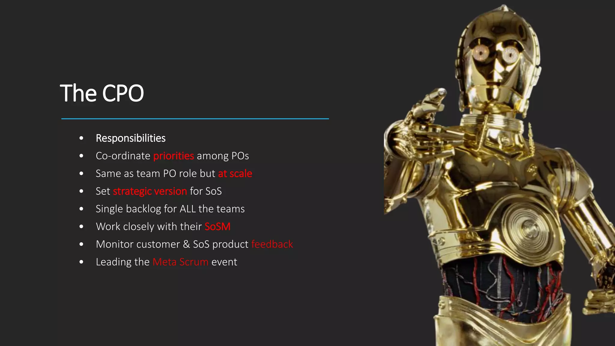 The CPO
• Responsibilities
• Co-ordinate priorities among POs
• Same as team PO role but at scale
• Set strategic version for SoS
• Single backlog for ALL the teams
• Work closely with their SoSM
• Monitor customer & SoS product feedback
• Leading the Meta Scrum event
 
