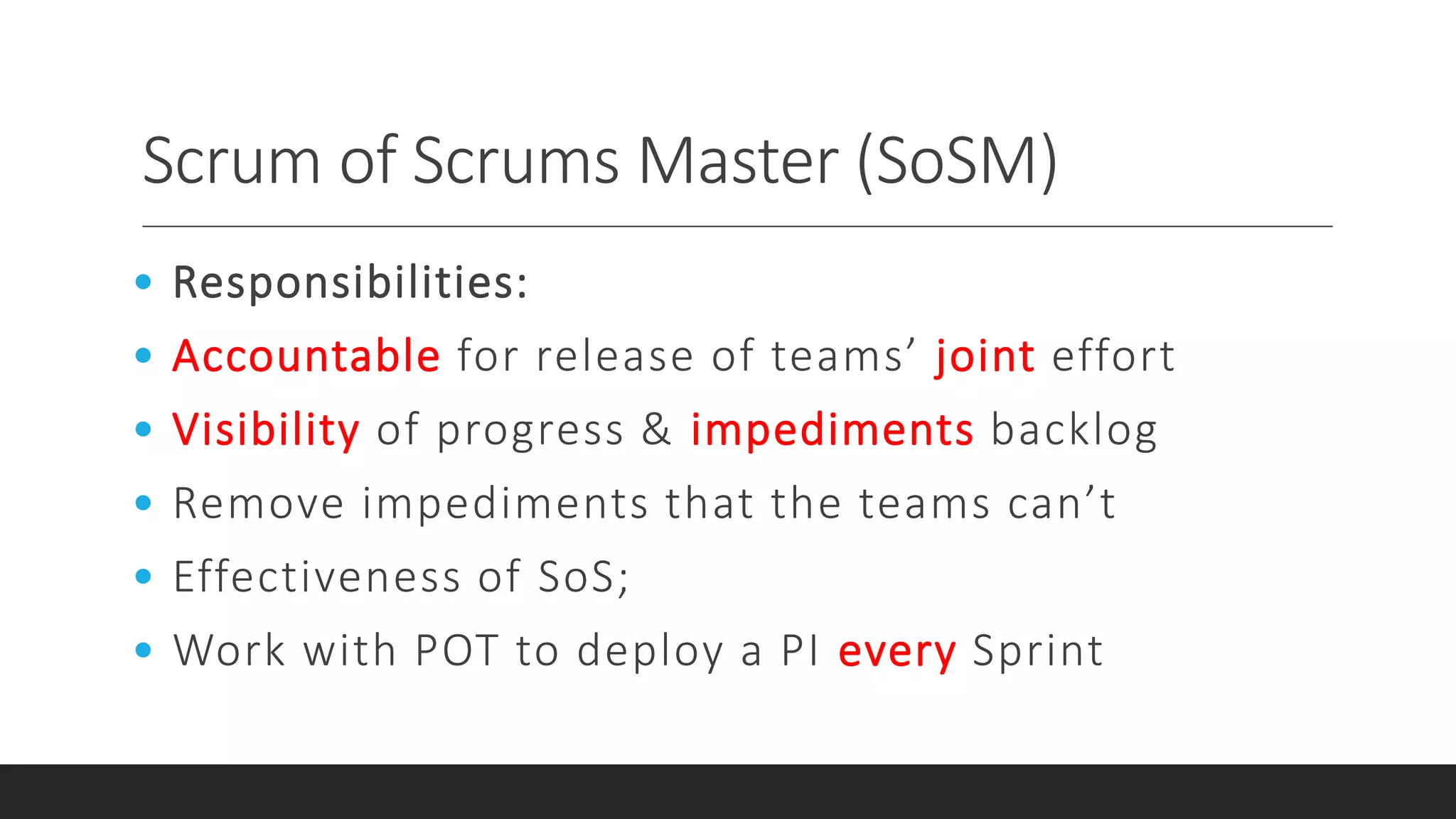 Scrum of Scrums Master (SoSM)
• Responsibilities:
• Accountable for release of teams’ joint effort
• Visibility of progress & impediments backlog
• Remove impediments that the teams can’t
• Effectiveness of SoS;
• Work with POT to deploy a PI every Sprint
 
