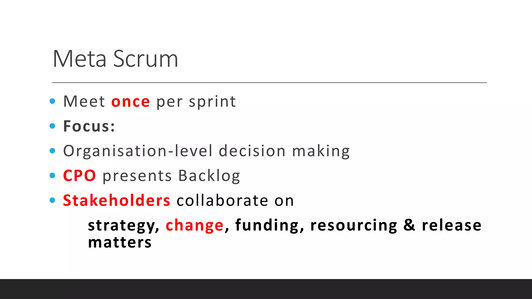 Meta Scrum
• Meet once per sprint
• Focus:
• Organisation-level decision making
• CPO presents Backlog
• Stakeholders collaborate on
strategy, change, funding, resourcing & release
matters
 