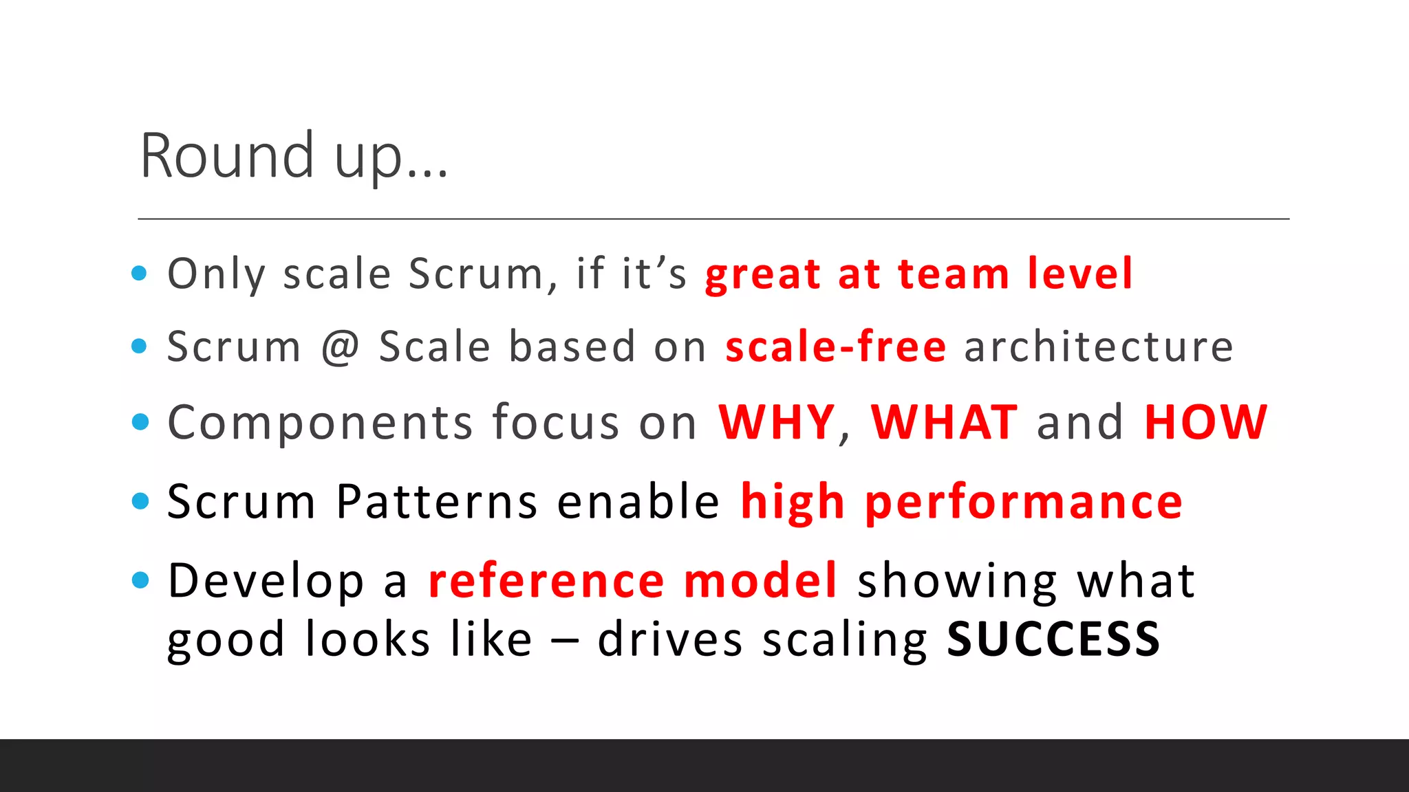 Round up…
• Only scale Scrum, if it’s great at team level
• Scrum @ Scale based on scale-free architecture
• Components focus on WHY, WHAT and HOW
• Scrum Patterns enable high performance
• Develop a reference model showing what
good looks like – drives scaling SUCCESS
 