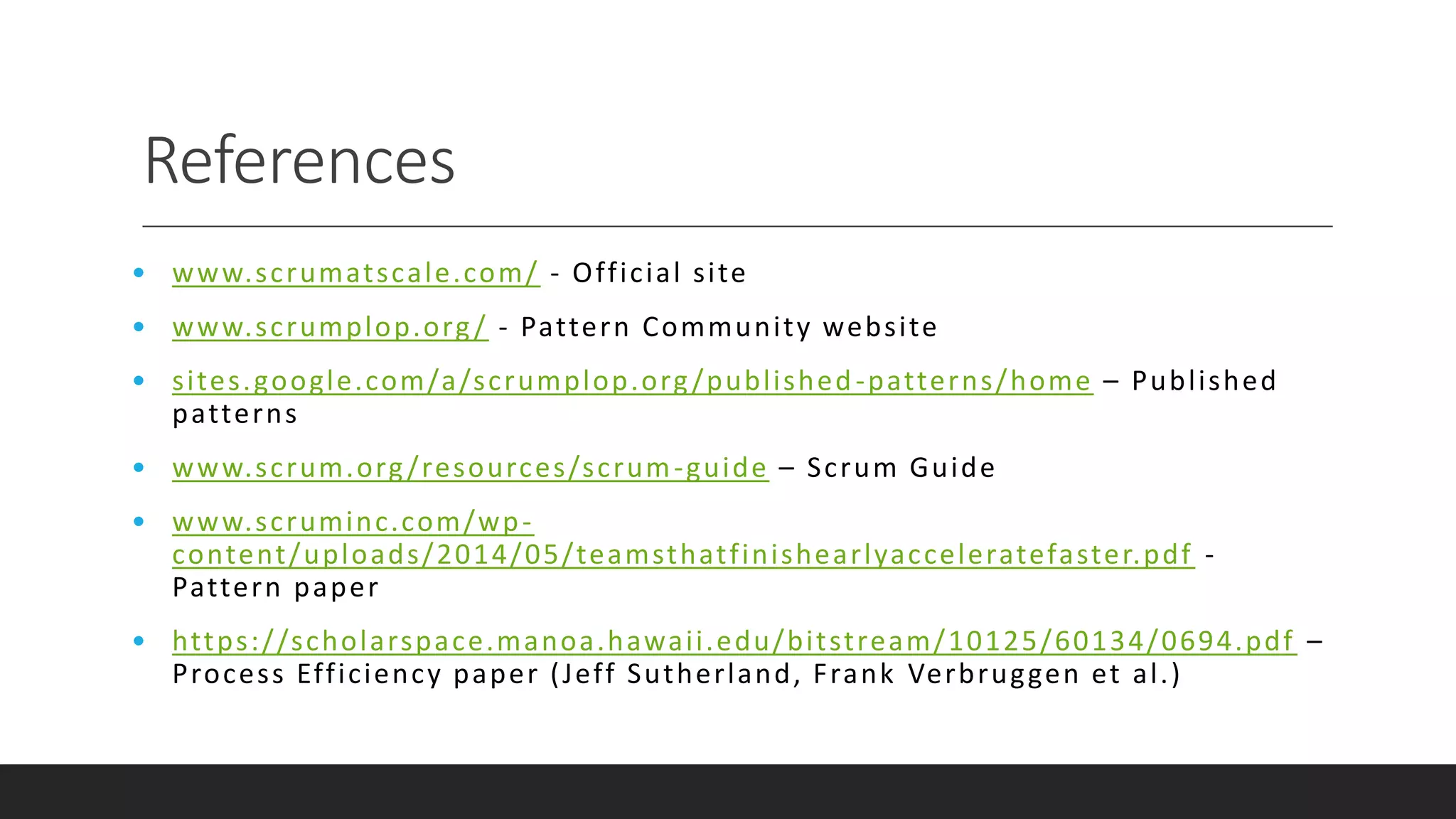 References
• www.scrumatscale.com/ - Official site
• www.scrumplop.org/ - Pattern Community website
• sites.google.com/a/scrumplop.org/published-patterns/home – Published
patterns
• www.scrum.org/resources/scrum-guide – Scrum Guide
• www.scruminc.com/wp-
content/uploads/2014/05/teamsthatfinishearlyacceleratefaster.pdf -
Pattern paper
• https://scholarspace.manoa.hawaii.edu/bitstream/10125/60134/0694.pdf –
Process Efficiency paper (Jeff Sutherland, Frank Verbruggen et al.)
 