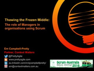 Em Campbell-Pretty
Partner, Context Matters
@PrettyAgile
www.prettyagile.com
au.linkedin.com/in/ejcampbellpretty/
em@contextmatters.com.au
Thawing the Frozen Middle:
The role of Managers in
organisations using Scrum
 