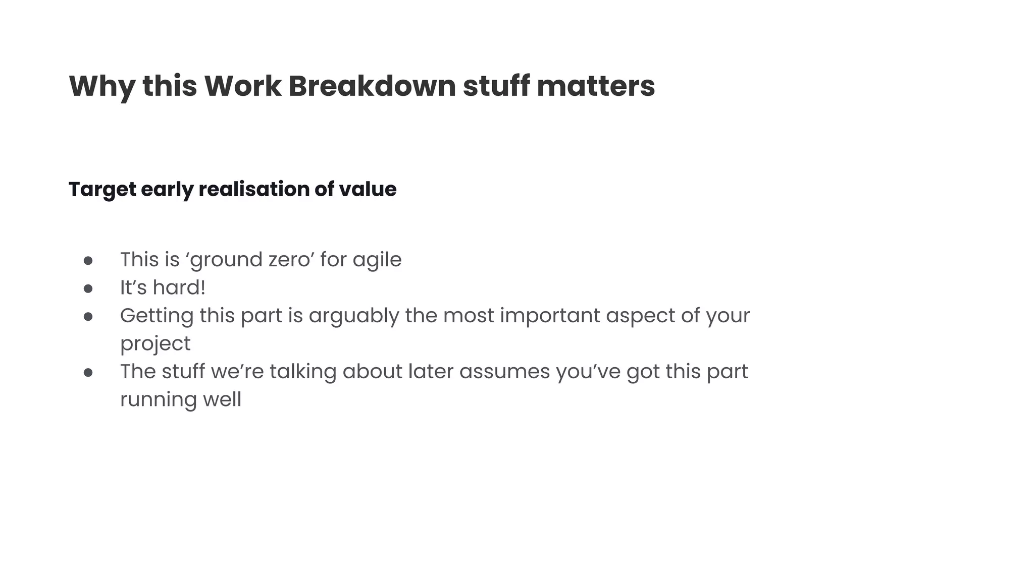 Why this Work Breakdown stuff matters
● This is ‘ground zero’ for agile
● It’s hard!
● Getting this part is arguably the most important aspect of your
project
● The stuff we’re talking about later assumes you’ve got this part
running well
Target early realisation of value
 