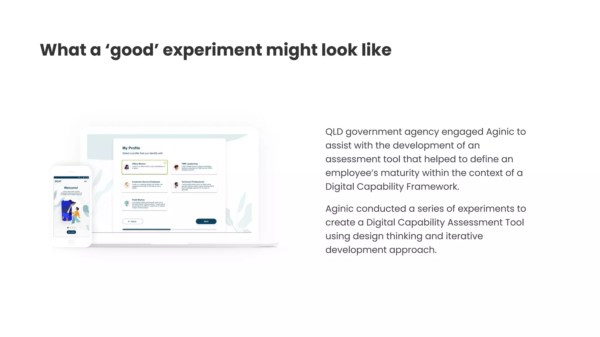 What a ‘good’ experiment might look like
QLD government agency engaged Aginic to
assist with the development of an
assessment tool that helped to define an
employee’s maturity within the context of a
Digital Capability Framework.
Aginic conducted a series of experiments to
create a Digital Capability Assessment Tool
using design thinking and iterative
development approach.
 