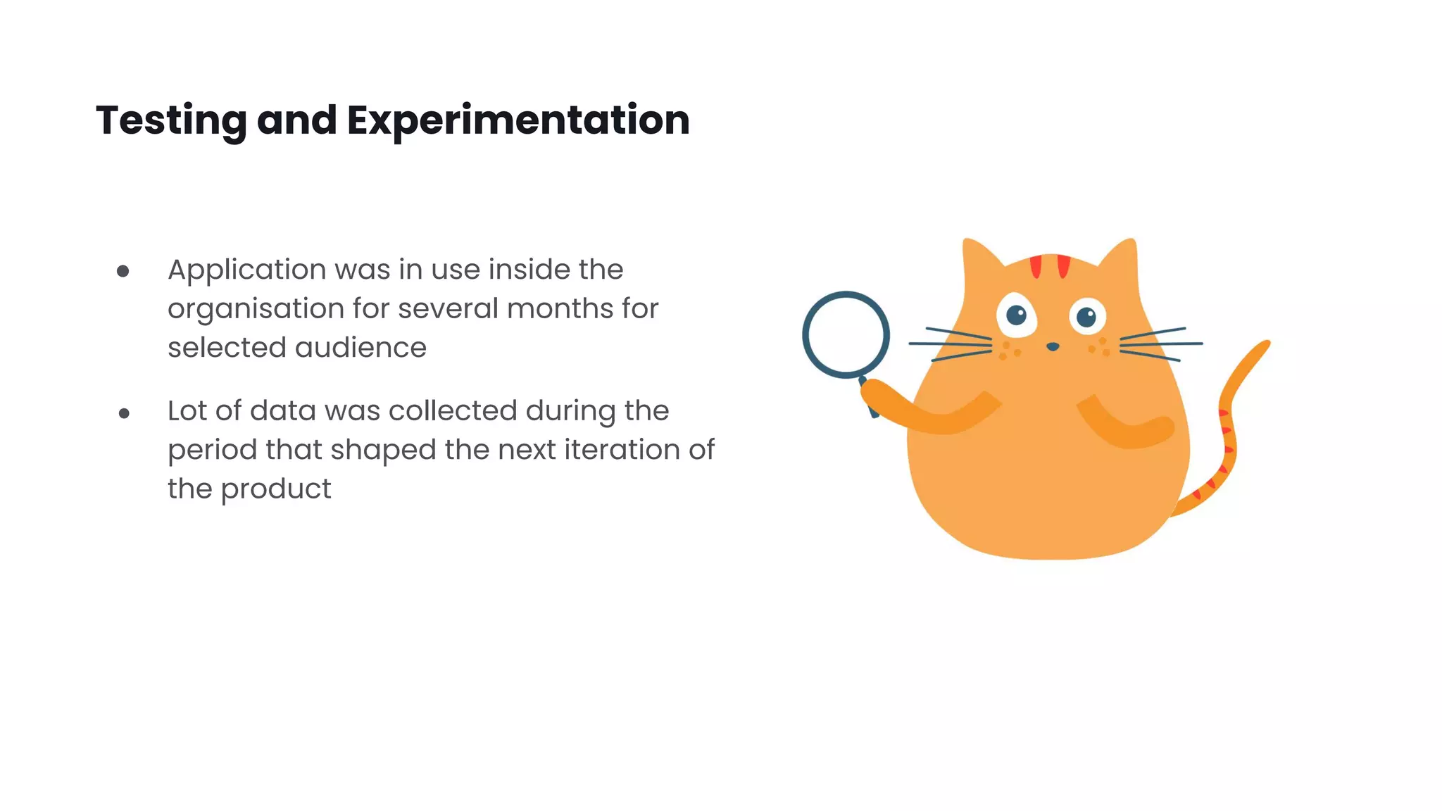 Testing and Experimentation
● Application was in use inside the
organisation for several months for
selected audience
● Lot of data was collected during the
period that shaped the next iteration of
the product
 