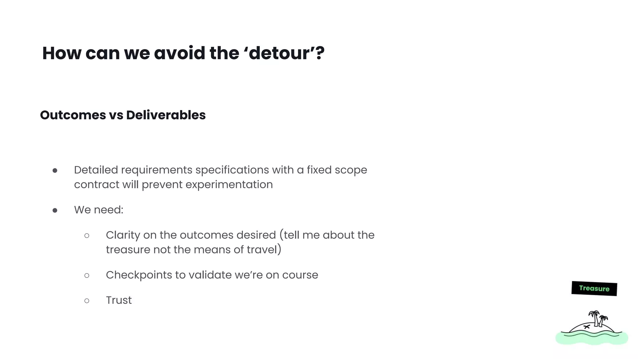 How can we avoid the ‘detour’?
● Detailed requirements specifications with a fixed scope
contract will prevent experimentation
● We need:
○ Clarity on the outcomes desired (tell me about the
treasure not the means of travel)
○ Checkpoints to validate we’re on course
○ Trust
Outcomes vs Deliverables
 