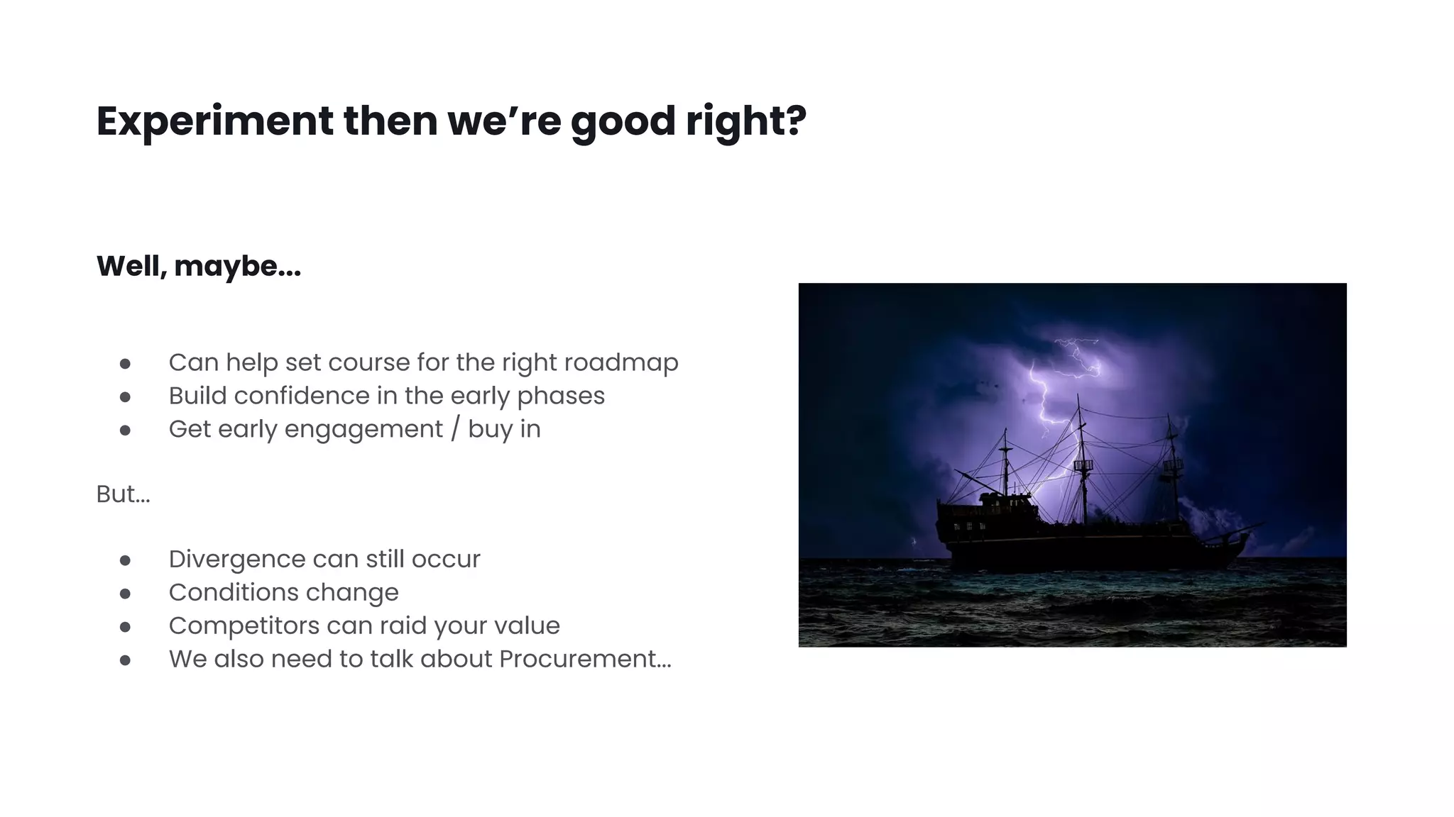 Experiment then we’re good right?
● Can help set course for the right roadmap
● Build confidence in the early phases
● Get early engagement / buy in
But...
● Divergence can still occur
● Conditions change
● Competitors can raid your value
● We also need to talk about Procurement...
Well, maybe...
 