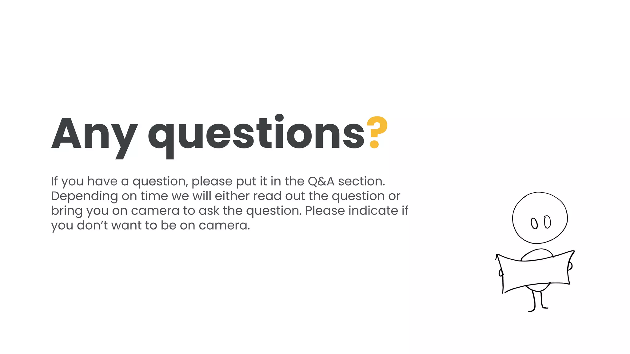 Any questions?
If you have a question, please put it in the Q&A section.
Depending on time we will either read out the question or
bring you on camera to ask the question. Please indicate if
you don’t want to be on camera.
 