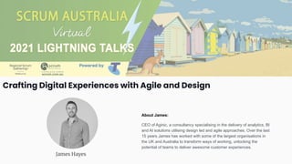 Crafting Digital Experiences with Agile and Design
James Hayes
About James:
CEO of Aginic, a consultancy specialising in the delivery of analytics, BI
and AI solutions utilising design led and agile approaches. Over the last
15 years James has worked with some of the largest organisations in
the UK and Australia to transform ways of working, unlocking the
potential of teams to deliver awesome customer experiences.
 