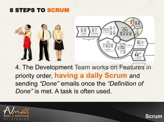 8 STEPS TO SCRUM




 4. The Development Team works on Features in
 priority order, having a daily Scrum and
 sending “Done” emails once the “Definition of
 Done” is met. A task is often used.


                                            Scrum
 