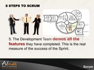 8 STEPS TO SCRUM




 5. The Development Team demos all the
 features they have completed. This is the real
 measure of the success of the Sprint.



                                             Scrum
 