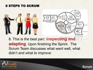 8 STEPS TO SCRUM




 8. This is the best part: inspecting and
 adapting. Upon finishing the Sprint. The
 Scrum Team discusses what went well, what
 didn’t and what to improve


                                             Scrum
 