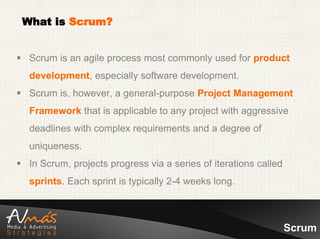 What is Scrum?


 Scrum is an agile process most commonly used for product
   development, especially software development.
 Scrum is, however, a general-purpose Project Management
   Framework that is applicable to any project with aggressive
   deadlines with complex requirements and a degree of
   uniqueness.
 In Scrum, projects progress via a series of iterations called
   sprints. Each sprint is typically 2-4 weeks long.



                                                                  Scrum
 