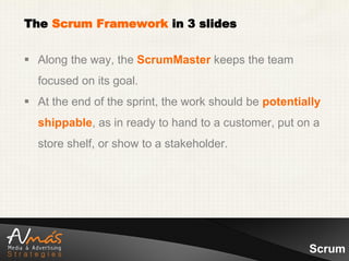 The Scrum Framework in 3 slides


 Along the way, the ScrumMaster keeps the team
  focused on its goal.
 At the end of the sprint, the work should be potentially
  shippable, as in ready to hand to a customer, put on a
  store shelf, or show to a stakeholder.




                                                       Scrum
 