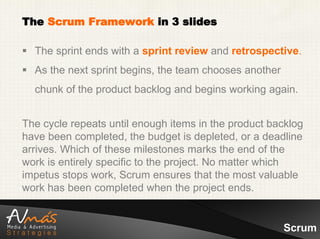The Scrum Framework in 3 slides

 The sprint ends with a sprint review and retrospective.
 As the next sprint begins, the team chooses another
  chunk of the product backlog and begins working again.


The cycle repeats until enough items in the product backlog
have been completed, the budget is depleted, or a deadline
arrives. Which of these milestones marks the end of the
work is entirely specific to the project. No matter which
impetus stops work, Scrum ensures that the most valuable
work has been completed when the project ends.


                                                        Scrum
 