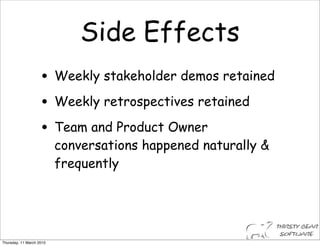Side Effects
                    • Weekly stakeholder demos retained
                    • Weekly retrospectives retained
                    • Team and Product Owner
                          conversations happened naturally &
                          frequently




Thursday, 11 March 2010
 