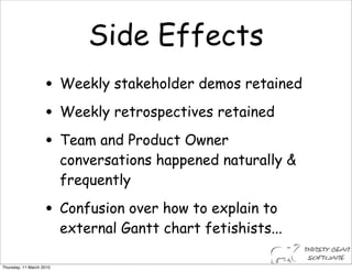 Side Effects
                    • Weekly stakeholder demos retained
                    • Weekly retrospectives retained
                    • Team and Product Owner
                          conversations happened naturally &
                          frequently

                    • Confusion over how to explain to
                          external Gantt chart fetishists...

Thursday, 11 March 2010
 