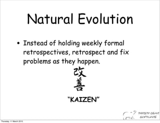 Natural Evolution
                • Instead of holding weekly formal
                          retrospectives, retrospect and fix
                          problems as they happen.




                                        “KAIZEN”


Thursday, 11 March 2010
 