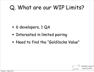 Q. What are our WIP Limits?


                    • 6 developers, 1 QA
                    • Interested in limited pairing
                    • Need to find the “Goldilocks Value”



Thursday, 11 March 2010
 