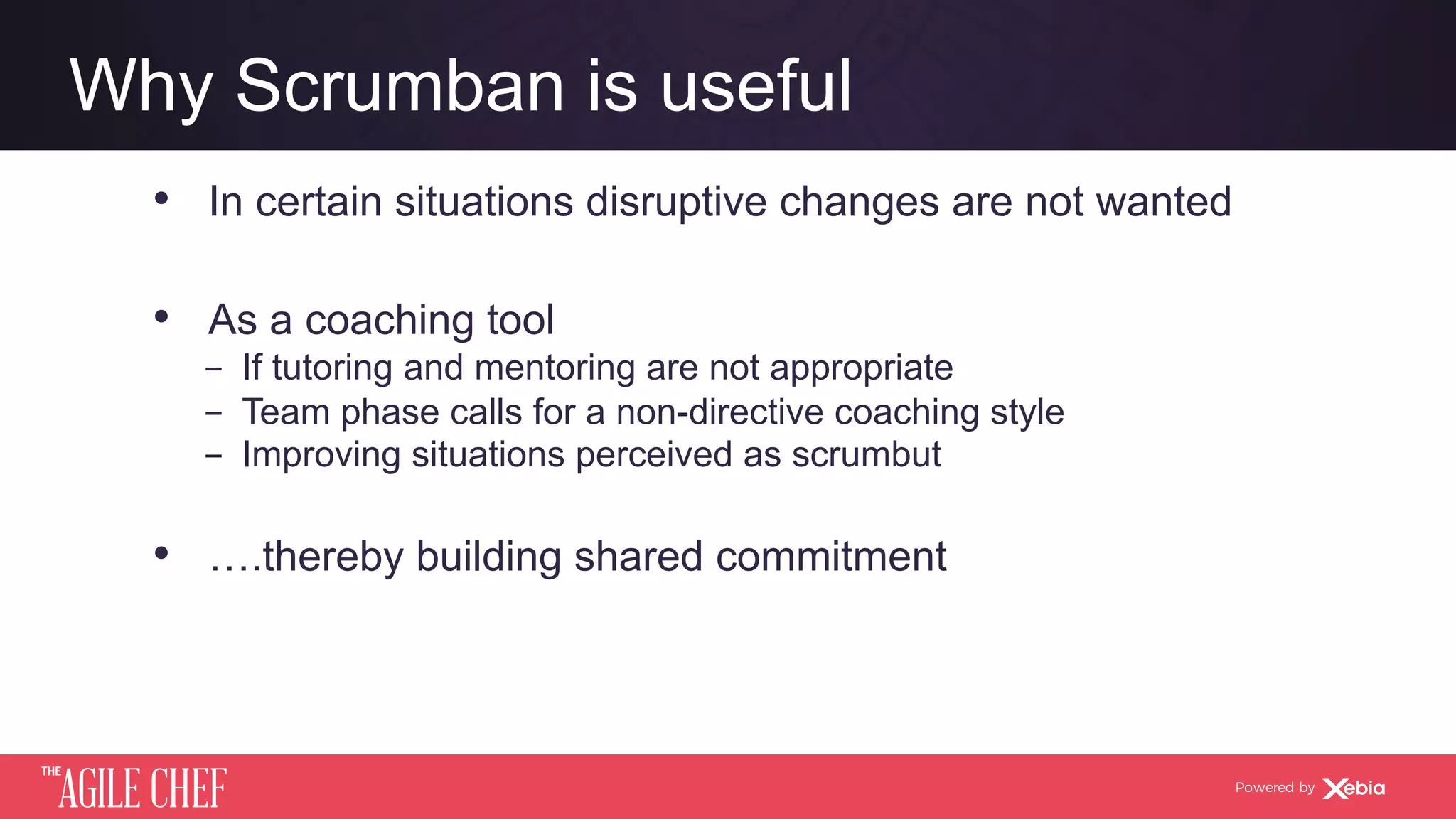 AGILE CHEF
THE
Powered by
Why Scrumban is useful
•  In certain situations disruptive changes are not wanted
•  As a coaching tool
­  If tutoring and mentoring are not appropriate
­  Team phase calls for a non-directive coaching style
­  Improving situations perceived as scrumbut
•  ….thereby building shared commitment
 