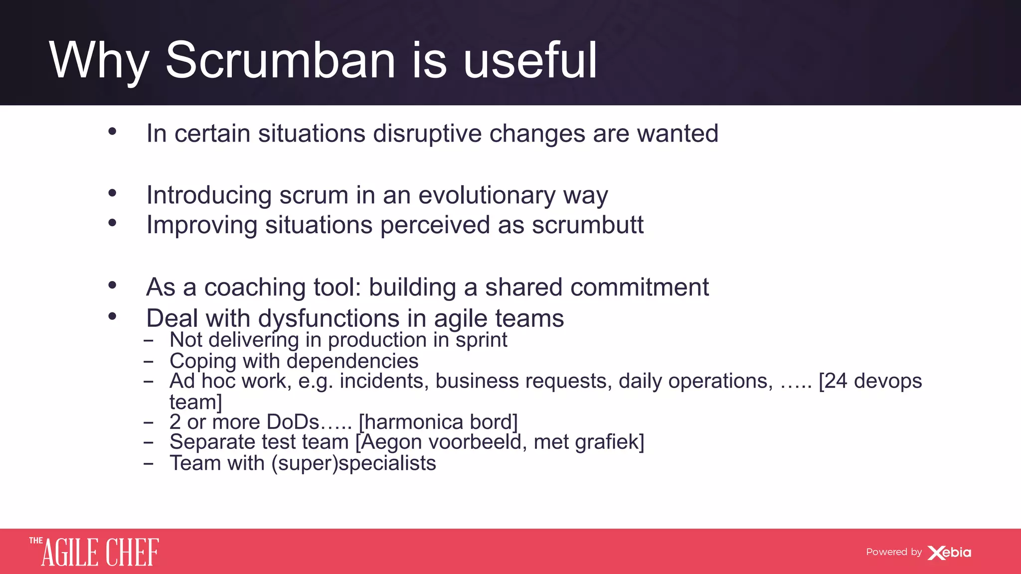 AGILE CHEF
THE
Powered by
Why Scrumban is useful
•  In certain situations disruptive changes are wanted
•  Introducing scrum in an evolutionary way
•  Improving situations perceived as scrumbutt
•  As a coaching tool: building a shared commitment
•  Deal with dysfunctions in agile teams
­  Not delivering in production in sprint
­  Coping with dependencies
­  Ad hoc work, e.g. incidents, business requests, daily operations, ….. [24 devops
team]
­  2 or more DoDs….. [harmonica bord]
­  Separate test team [Aegon voorbeeld, met grafiek]
­  Team with (super)specialists
 