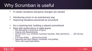 AGILE CHEF
THE
Powered by
Why Scrumban is useful
•  In certain situations disruptive changes are wanted
•  Introducing scrum in an evolutionary way
•  Improving situations perceived as scrumbutt
•  As a coaching tool: building a shared commitment
•  Deal with dysfunctions in agile teams
­  Not delivering in production in sprint
­  Coping with dependencies
­  Ad hoc work, e.g. incidents, business requests, daily operations, ….. [24 devops
team]
­  2 or more DoDs….. [harmonica bord]
­  Separate test team [Aegon voorbeeld, met grafiek]
­  Team with (super)specialists
 