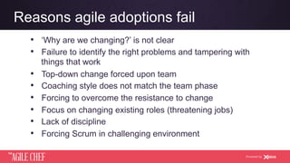 AGILE CHEF
THE
Powered by
Reasons agile adoptions fail
•  ‘Why are we changing?’ is not clear
•  Failure to identify the right problems and tampering with
things that work
•  Top-down change forced upon team
•  Coaching style does not match the team phase
•  Forcing to overcome the resistance to change
•  Focus on changing existing roles (threatening jobs)
•  Lack of discipline
•  Forcing Scrum in challenging environment
 
