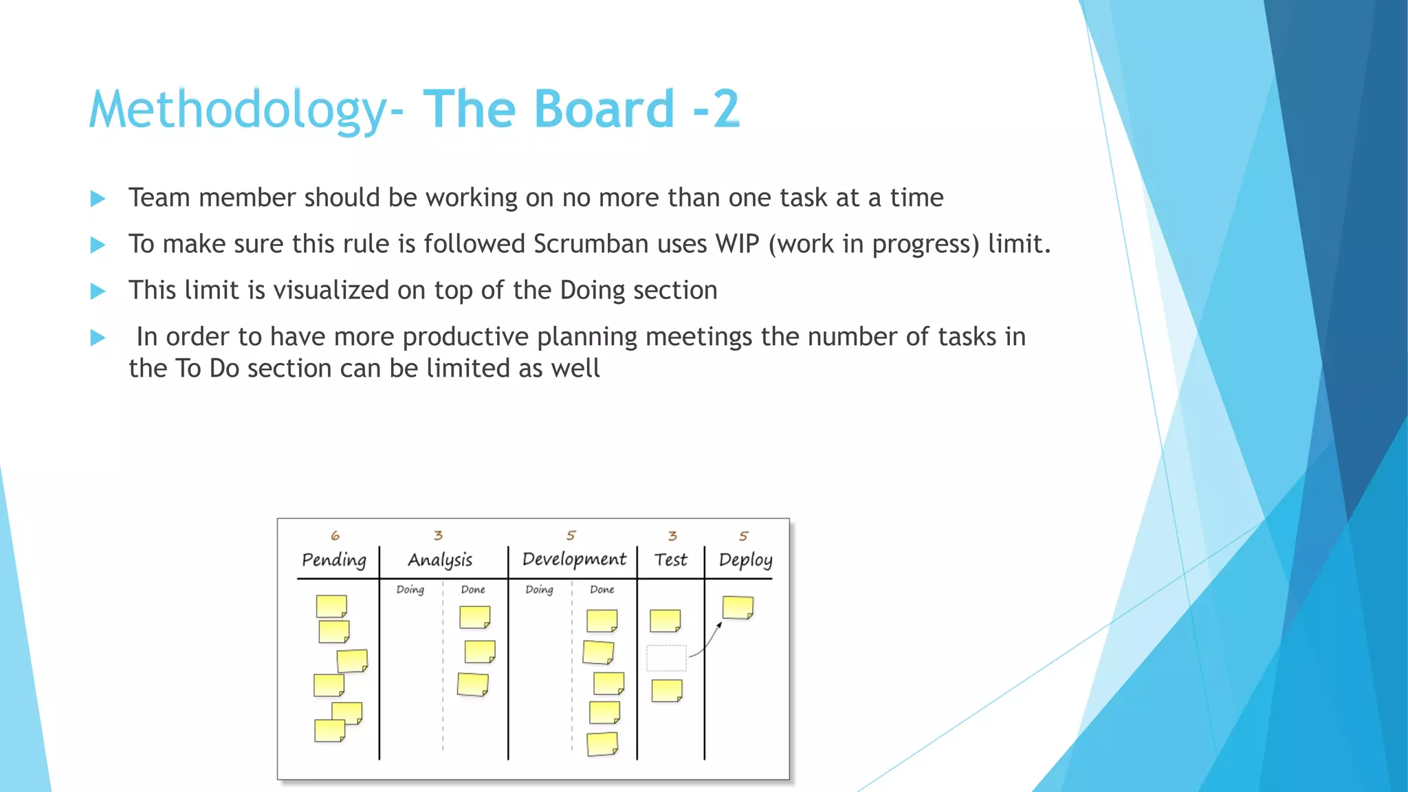  Team member should be working on no more than one task at a time
 To make sure this rule is followed Scrumban uses WIP (work in progress) limit.
 This limit is visualized on top of the Doing section
 In order to have more productive planning meetings the number of tasks in
the To Do section can be limited as well
Methodology- The Board -2
 