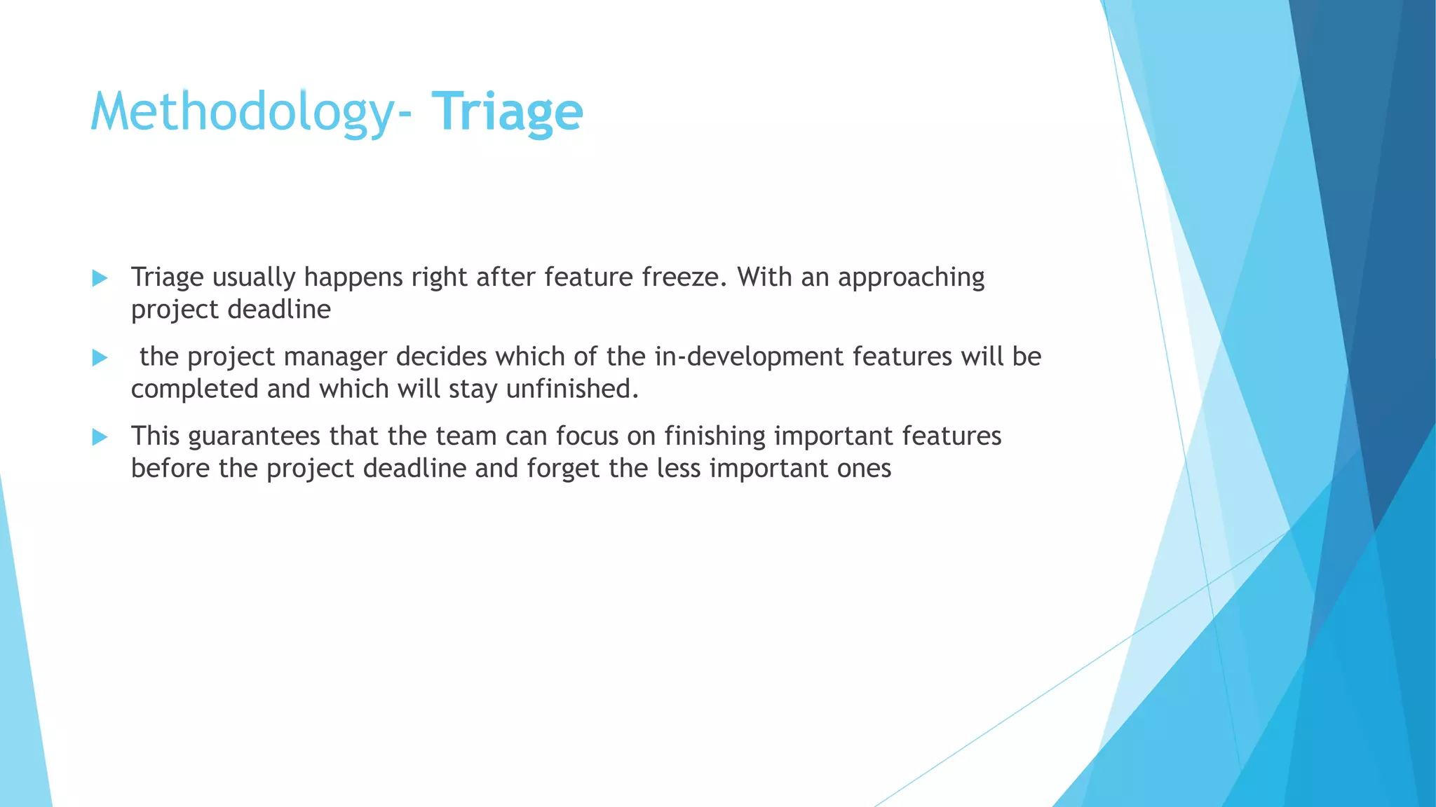 Methodology- Triage
 Triage usually happens right after feature freeze. With an approaching
project deadline
 the project manager decides which of the in-development features will be
completed and which will stay unfinished.
 This guarantees that the team can focus on finishing important features
before the project deadline and forget the less important ones
 