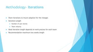 Methodology- Iterations
 Short iterations to insure adoption for the changes
 Iteration Length
 Number of user stories
 Team velocity
 Ideal Iteration length depends on work process for each team
 Recommendation maximum two weeks length
 