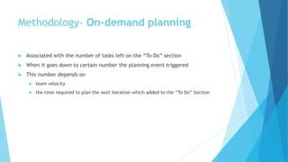  Associated with the number of tasks left on the “To-Do” section
 When it goes down to certain number the planning event triggered
 This number depends on
 team velocity
 the time required to plan the next iteration which added to the “To Do” Section
Methodology- On-demand planning
 
