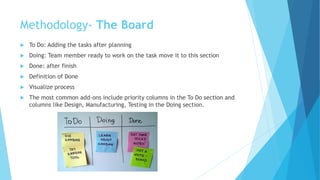  To Do: Adding the tasks after planning
 Doing: Team member ready to work on the task move it to this section
 Done: after finish
 Definition of Done
 Visualize process
 The most common add-ons include priority columns in the To Do section and
columns like Design, Manufacturing, Testing in the Doing section.
Methodology- The Board
 