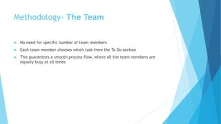 Methodology- The Team
 No need for specific number of team members
 Each team member chooses which task from the To Do section
 This guarantees a smooth process flow, where all the team members are
equally busy at all times
 