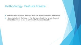 Methodology- Feature freeze
 Feature freeze is used in Scrumban when the project deadline is approaching.
 It means that only the features that the team already has for development
can still be worked on and no additional features can be added
 