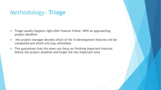 Methodology- Triage
 Triage usually happens right after feature freeze. With an approaching
project deadline
 the project manager decides which of the in-development features will be
completed and which will stay unfinished.
 This guarantees that the team can focus on finishing important features
before the project deadline and forget the less important ones
 