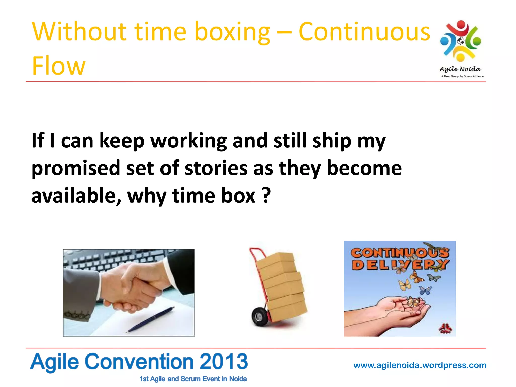 Without time boxing – Continuous
Flow
If I can keep working and still ship my
promised set of stories as they become
available, why time box ?

www.agilenoida.wordpress.com

 