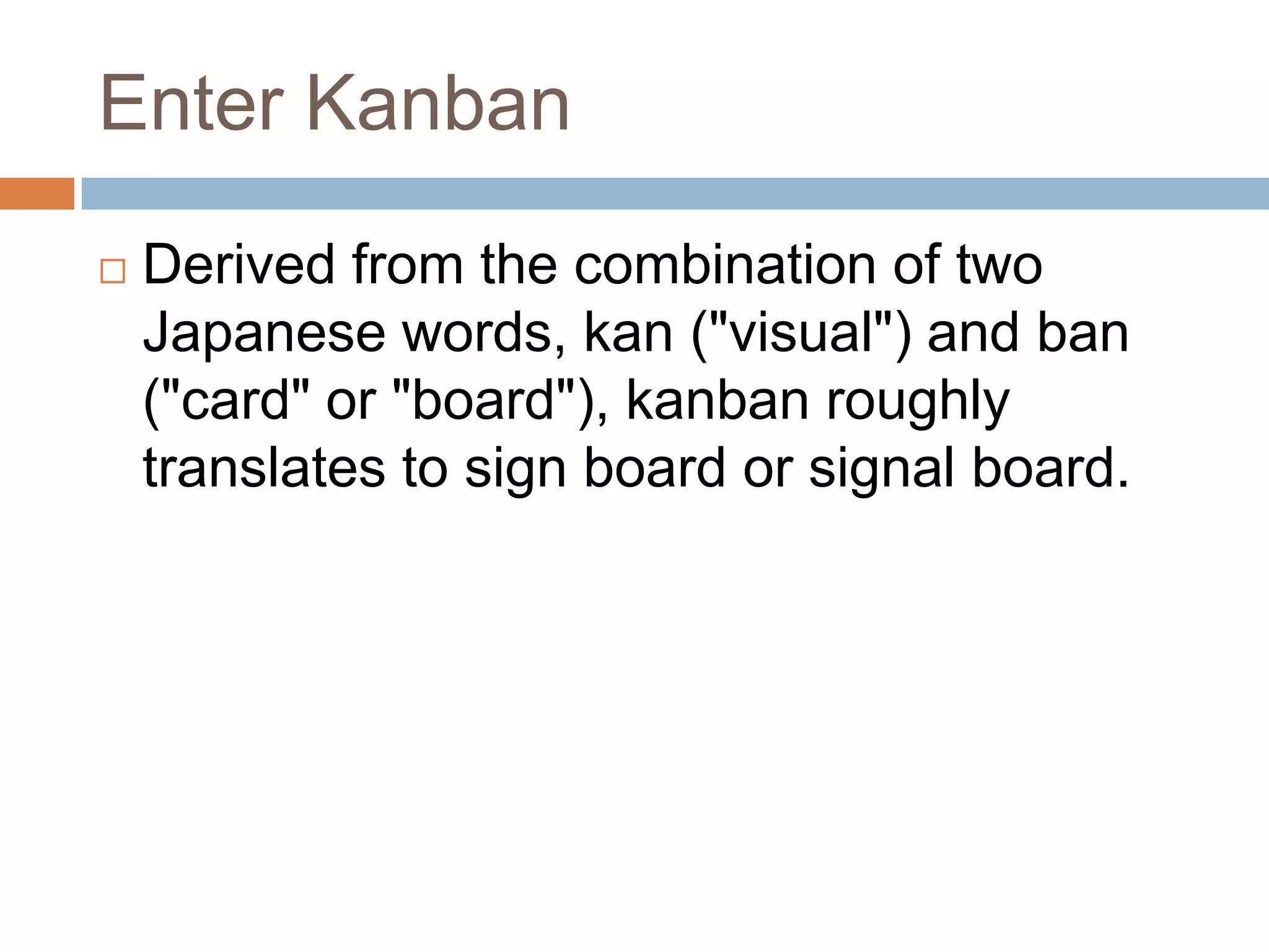 Enter KanbanDerived from the combination of two Japanese words, kan ("visual") and ban ("card" or "board"), kanban roughly translates to sign board or signal board. 