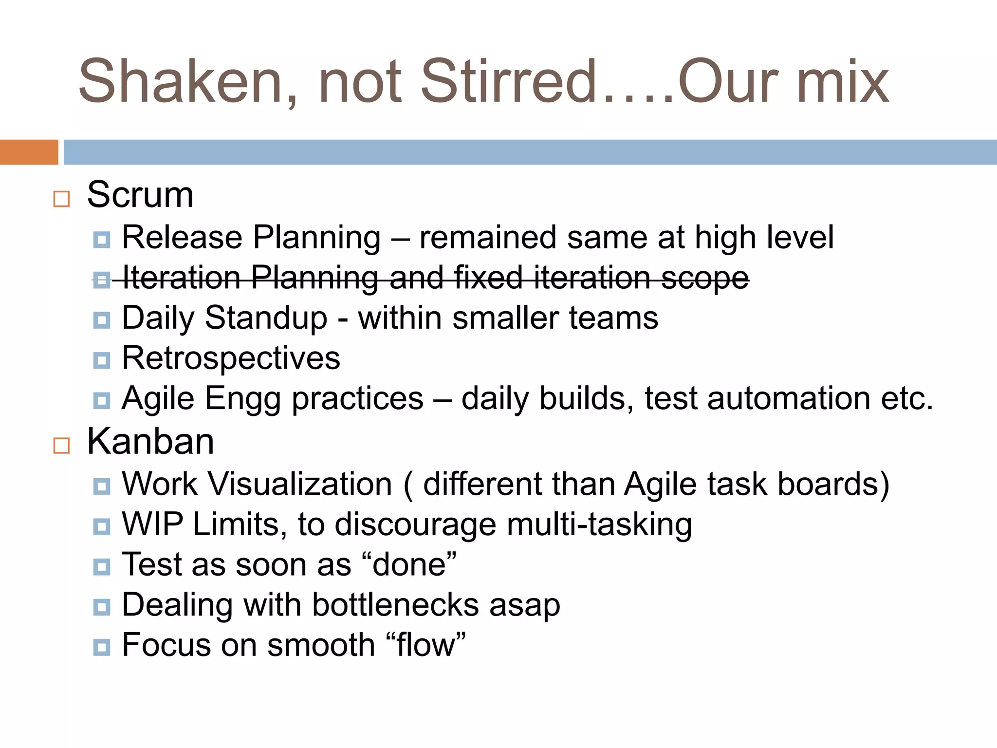 Shaken, not Stirred….Our mixScrum Release Planning – remained same at high levelIteration Planning and fixed iteration scopeDaily Standup - within smaller teamsRetrospectivesAgile Engg practices – daily builds, test automation etc.KanbanWork Visualization ( different than Agile task boards)WIP Limits, to discourage multi-taskingTest as soon as “done”Dealing with bottlenecks asapFocus on smooth “flow”
