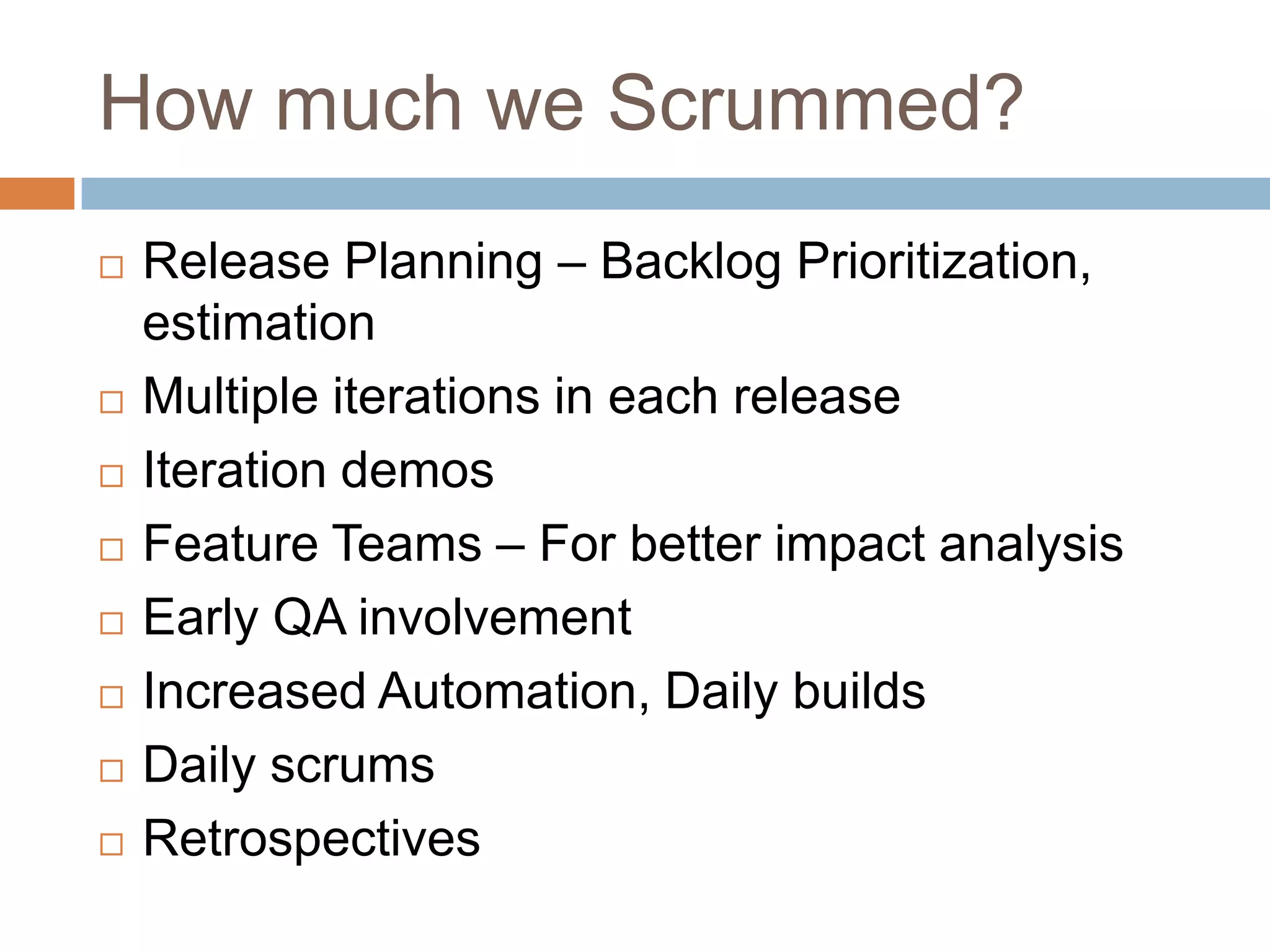 How much we Scrummed?Release Planning – Backlog Prioritization, estimationMultiple iterations in each releaseIteration demosFeature Teams – For better impact analysisEarly QA involvementIncreased Automation, Daily buildsDaily scrumsRetrospectives