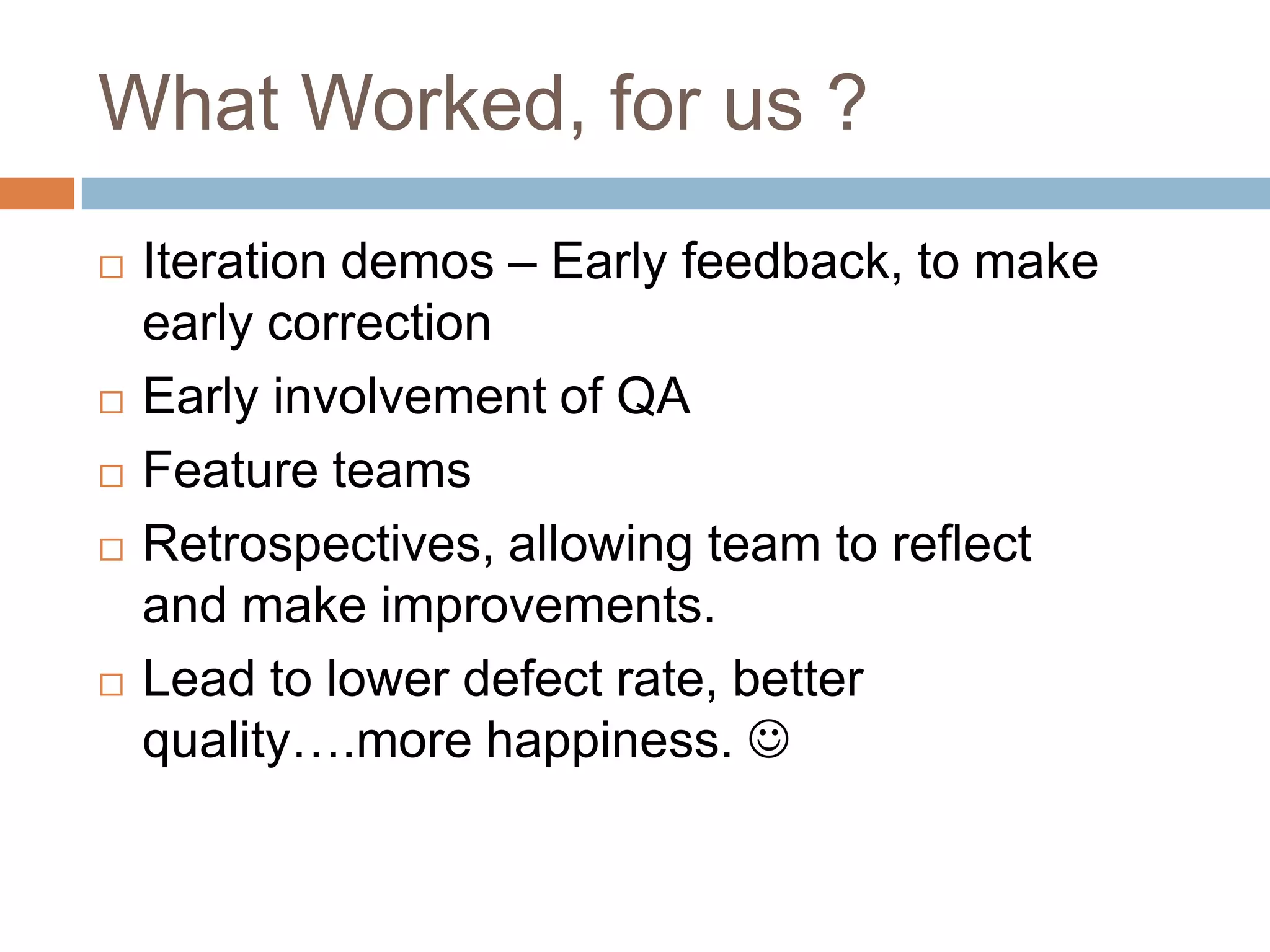 What Worked, for us ?Iteration demos – Early feedback, to make early correctionEarly involvement of QAFeature teamsRetrospectives, allowing team to reflect and make improvements. Lead to lower defect rate, better quality….more happiness. 