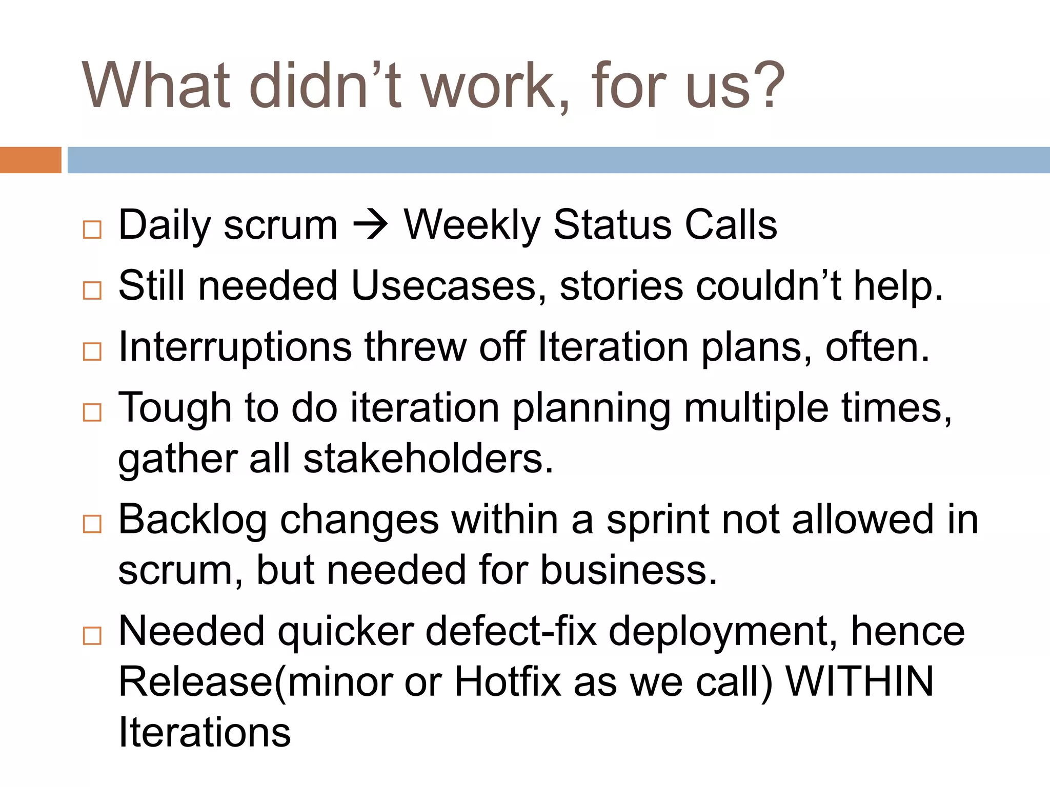 What didn’t work, for us?Daily scrum  Weekly Status CallsStill needed Usecases, stories couldn’t help.Interruptions threw off Iteration plans, often.Tough to do iteration planning multiple times, gather all stakeholders.Backlog changes within a sprint not allowed in scrum, but needed for business.Needed quicker defect-fix deployment, hence Release(minor or Hotfix as we call) WITHIN Iterations