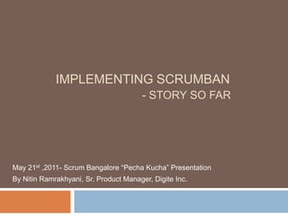Implementing Scrumban- Story so far May 21st ,2011- Scrum Bangalore “PechaKucha” Presentation By Nitin Ramrakhyani, Sr. Product Manager, Digite Inc. 