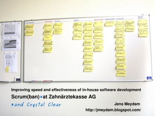Improving speed and effectiveness of in­house software development
    Scrum(ban)*at Zahnärztekasse AG
    *and Crystal Clear                                  Jens Meydam 
                                      
                                         http://jmeydam.blogspot.com/
 